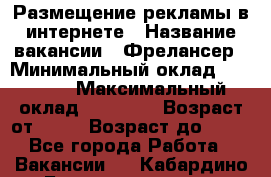 Размещение рекламы в интернете › Название вакансии ­ Фрелансер › Минимальный оклад ­ 15 000 › Максимальный оклад ­ 30 000 › Возраст от ­ 18 › Возраст до ­ 70 - Все города Работа » Вакансии   . Кабардино-Балкарская респ.